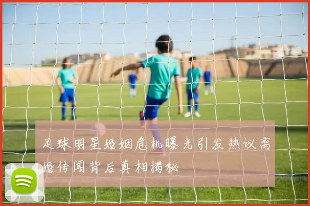 足球明星婚姻危机曝光引发热议离婚传闻背后真相揭秘