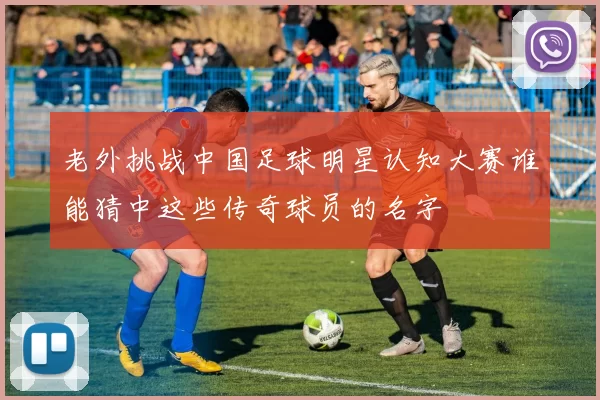 老外挑战中国足球明星认知大赛谁能猜中这些传奇球员的名字