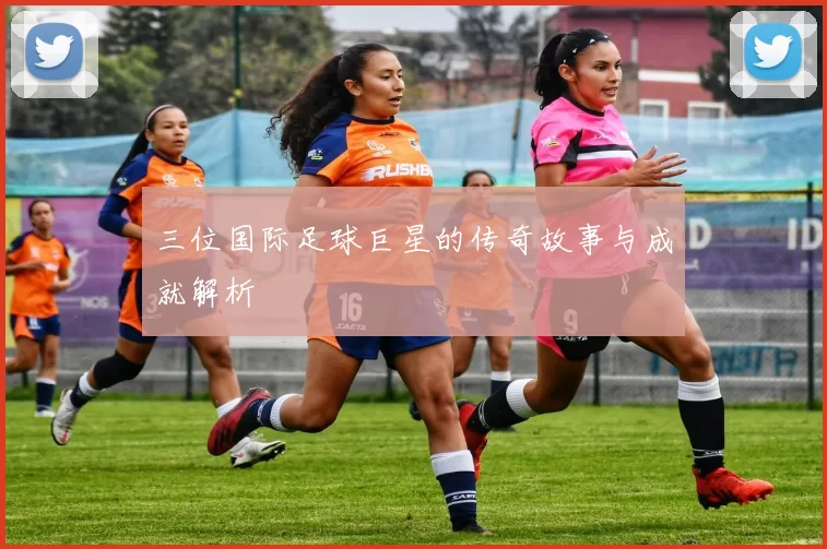 三位国际足球巨星的传奇故事与成就解析