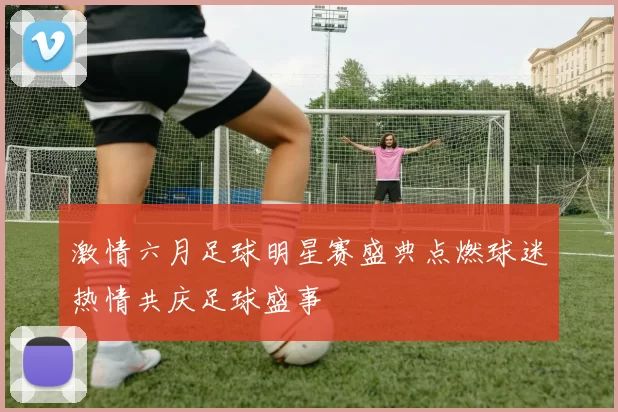 激情六月足球明星赛盛典点燃球迷热情共庆足球盛事