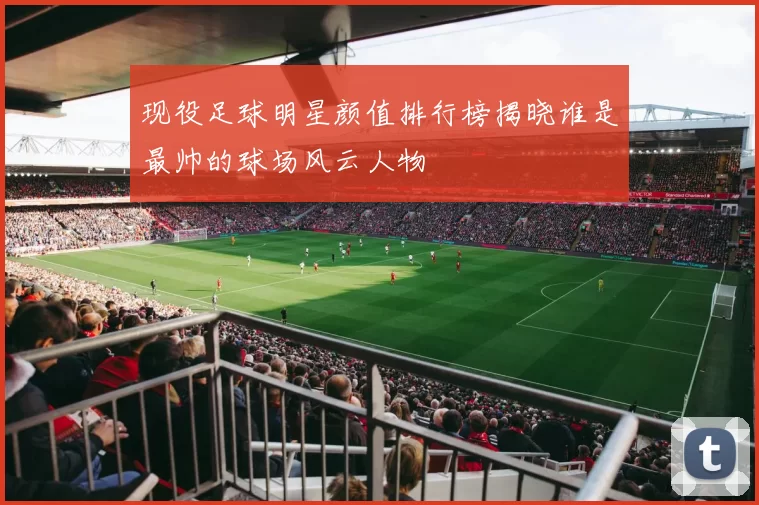 现役足球明星颜值排行榜揭晓谁是最帅的球场风云人物