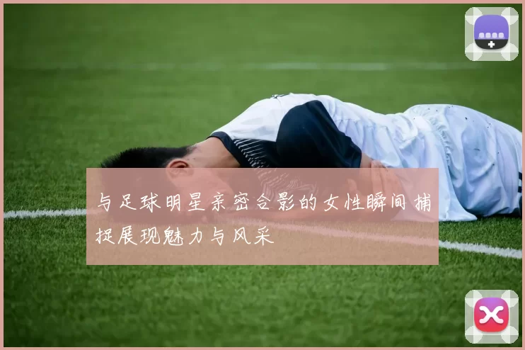 与足球明星亲密合影的女性瞬间捕捉展现魅力与风采