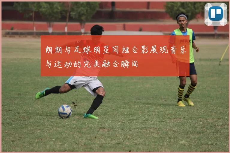 朗朗与足球明星同框合影展现音乐与运动的完美融合瞬间