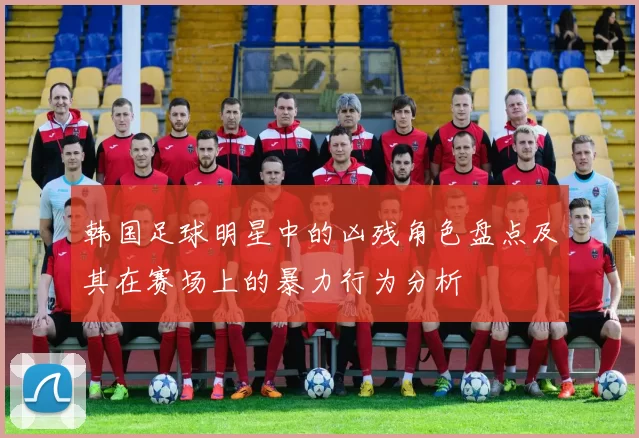韩国足球明星中的凶残角色盘点及其在赛场上的暴力行为分析