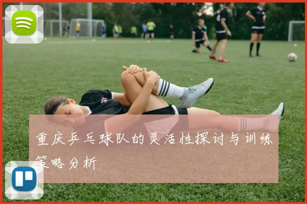 重庆乒乓球队的灵活性探讨与训练策略分析