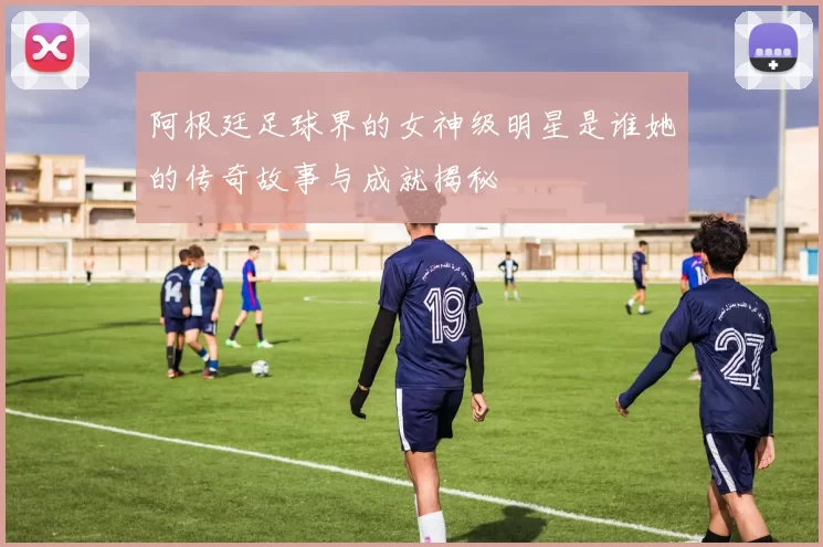 阿根廷足球界的女神级明星是谁她的传奇故事与成就揭秘