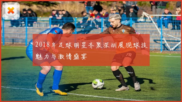 2018年足球明星齐聚深圳展现球技魅力与激情盛宴